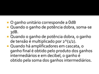    O ganho unitário corresponde a 0dB
   Quando o ganho de potência dobra, soma-se
    3dB.
   Quando o ganho de potência dobra, o ganho
    de tensão é multiplicado por 2^(1/2).
   Quando há amplificadores em cascata, o
    ganho final é obtido pelo produto dos ganhos
    intermediários e em decibel, o ganho é
    obtido pela soma dos ganhos intermediários.
 