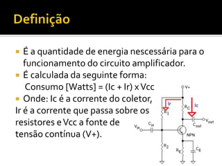   É a quantidade de energia nescessária para o
   funcionamento do circuito amplificador.
 É calculada da seguinte forma:
    Consumo [Watts] = (Ic + Ir) x Vcc
 Onde: Ic é a corrente do coletor,
Ir é a corrente que passa sobre os
resistores e Vcc a fonte de
tensão contínua (V+).
 