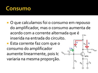  O que calculamos foi o consumo em repouso
  do amplificador, mas o consumo aumenta de
  acordo com a corrente alternada que é
  inserida na entrada do circuito.
 Esta corrente faz com que o
consumo do amplificador
aumente linearmente, pois Ic
variaria na mesma proporção.
 