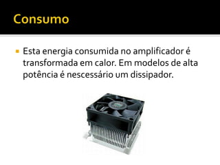    Esta energia consumida no amplificador é
    transformada em calor. Em modelos de alta
    potência é nescessário um dissipador.
 