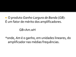 O produto Ganho-Largura de Banda (GB):
É um fator de mérito dos amplificadores.

         GB=Am.wH

*onde, Am é o ganho, em unidades lineares, do
 amplificador nas médias frequências.
 
