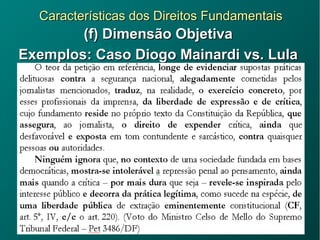 Características dos Direitos FundamentaisCaracterísticas dos Direitos Fundamentais
(f) Dimensão Objetiva(f) Dimensão Objetiva
Exemplos: Caso Diogo Mainardi vs. LulaExemplos: Caso Diogo Mainardi vs. Lula
 