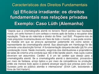 Características dos Direitos FundamentaisCaracterísticas dos Direitos Fundamentais
(g) Eficácia irradiante: os direitos(g) Eficácia irradiante: os direitos
fundamentais nas relações privadasfundamentais nas relações privadas
Exemplo: Caso Lüth (Alemanha)Exemplo: Caso Lüth (Alemanha)
 