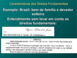 Características dos Direitos FundamentaisCaracterísticas dos Direitos Fundamentais
Exemplo: Brasil: bem de família e devedorExemplo: Brasil: bem de família e devedor
solteirosolteiro
Entendimento sem levar em conta osEntendimento sem levar em conta os
direitos fundamentais:direitos fundamentais:
 