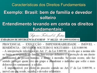 Características dos Direitos FundamentaisCaracterísticas dos Direitos Fundamentais
Exemplo: Brasil: bem de família e devedorExemplo: Brasil: bem de família e devedor
solteirosolteiro
Entendimento levando em conta os direitosEntendimento levando em conta os direitos
fundamentais:fundamentais:
 