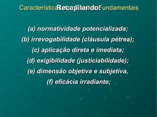 Características dos Direitos FundamentaisCaracterísticas dos Direitos FundamentaisRecapilando:Recapilando:
(a) normatividade potencializada;(a) normatividade potencializada;
(b) irrevogabilidade (cláusula pétrea);(b) irrevogabilidade (cláusula pétrea);
(c) aplicação direta e imediata;(c) aplicação direta e imediata;
(d) exigibilidade (justiciabilidade);(d) exigibilidade (justiciabilidade);
(e) dimensão objetiva e subjetiva,(e) dimensão objetiva e subjetiva,
(f) eficácia irradiante;(f) eficácia irradiante;
 