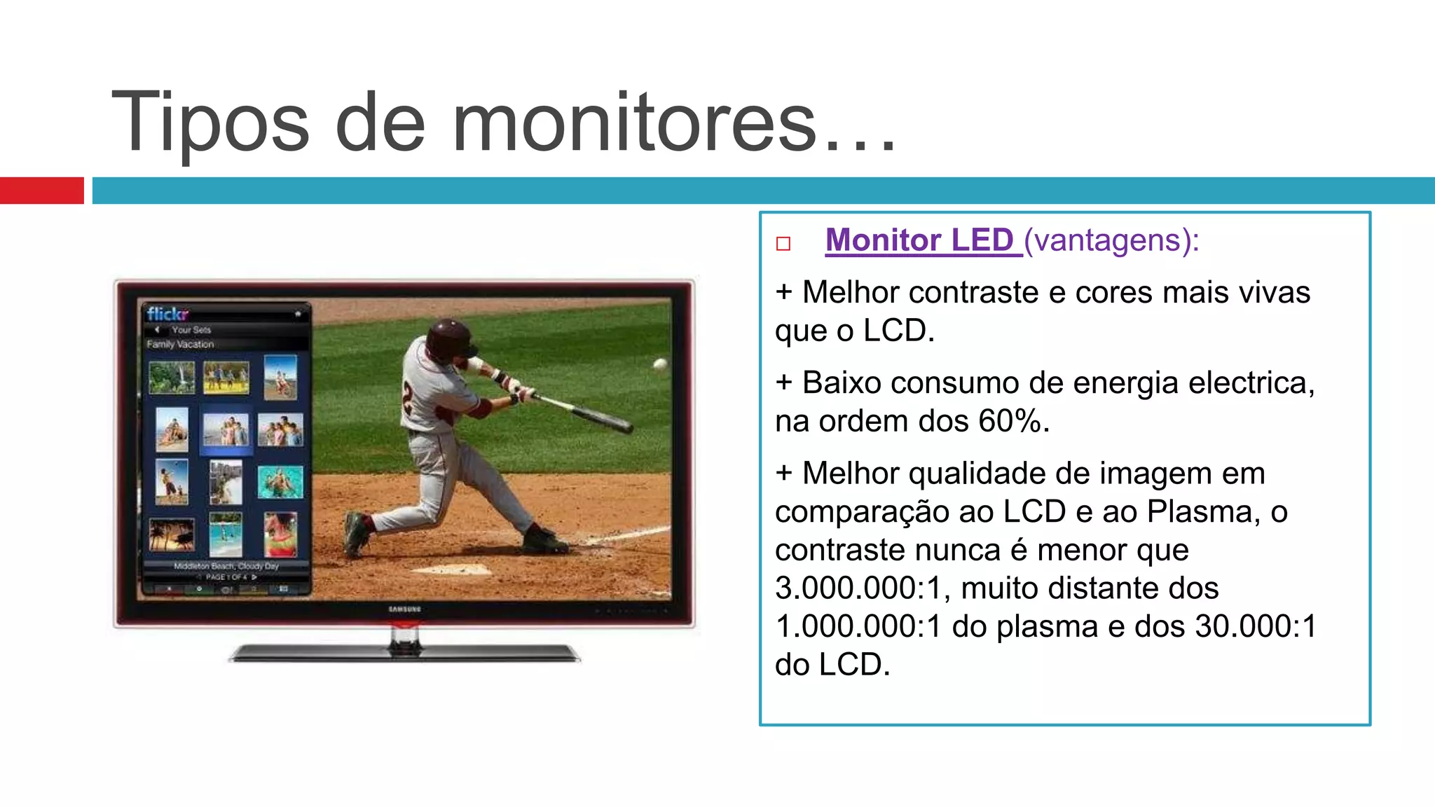 Tipos de monitores…
                  Monitor LED (vantagens):
               + Melhor contraste e cores mais vivas
               que o LCD.
               + Baixo consumo de energia electrica,
               na ordem dos 60%.
               + Melhor qualidade de imagem em
               comparação ao LCD e ao Plasma, o
               contraste nunca é menor que
               3.000.000:1, muito distante dos
               1.000.000:1 do plasma e dos 30.000:1
               do LCD.
 