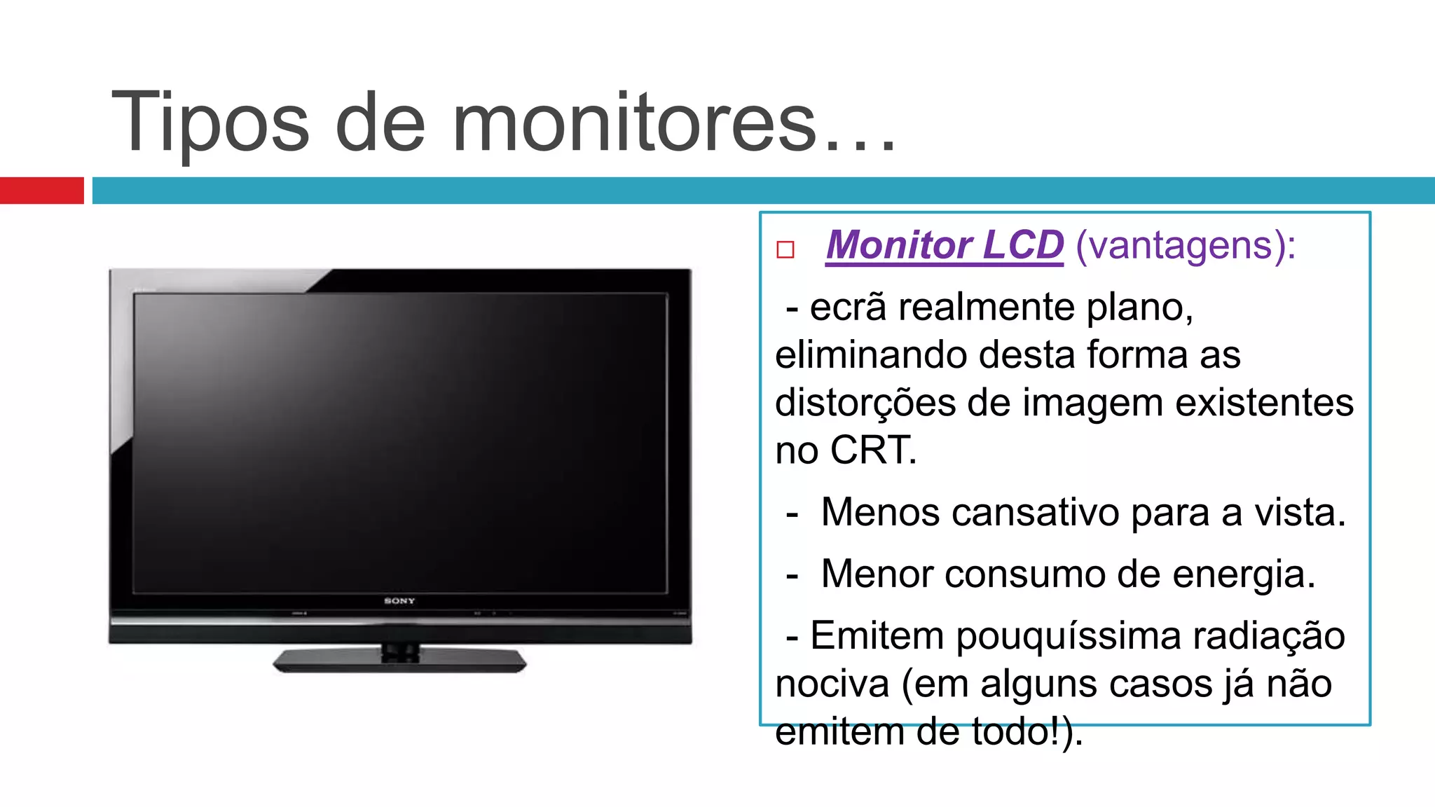 Tipos de monitores…
                  Monitor LCD (vantagens):
               - ecrã realmente plano,
               eliminando desta forma as
               distorções de imagem existentes
               no CRT.
                - Menos cansativo para a vista.
                - Menor consumo de energia.
               - Emitem pouquíssima radiação
               nociva (em alguns casos já não
               emitem de todo!).
 