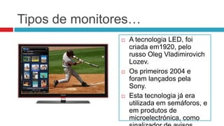 Tipos de monitores…
                  A tecnologia LED, foi
                   criada em1920, pelo
                   russo Oleg Vladimirovich
                   Lozev.
                  Os primeiros 2004 e
                   foram lançados pela
                   Sony.
                  Esta tecnologia já era
                   utilizada em semáforos, e
                   em produtos de
                   microelectrónica, como
 
