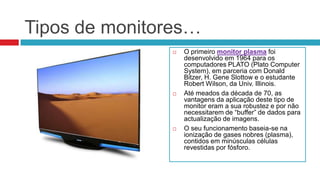 Tipos de monitores…
                  O primeiro monitor plasma foi
                   desenvolvido em 1964 para os
                   computadores PLATO (Plato Computer
                   System), em parceria com Donald
                   Bitzer, H. Gene Slottow e o estudante
                   Robert Wilson, da Univ. Illinois.
                  Até meados da década de 70, as
                   vantagens da aplicação deste tipo de
                   monitor eram a sua robustez e por não
                   necessitarem de “buffer” de dados para
                   actualização de imagens.
                  O seu funcionamento baseia-se na
                   ionização de gases nobres (plasma),
                   contidos em minúsculas células
                   revestidas por fósforo.
 