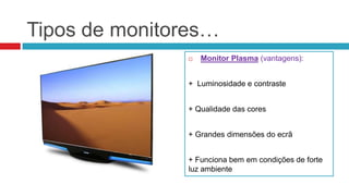 Tipos de monitores…
                  Monitor Plasma (vantagens):


               + Luminosidade e contraste


               + Qualidade das cores


               + Grandes dimensões do ecrã


               + Funciona bem em condições de forte
               luz ambiente
 