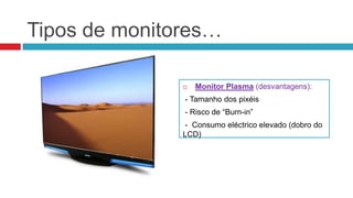 Tipos de monitores…

                  Monitor Plasma (desvantagens):
               - Tamanho dos pixéis
               - Risco de “Burn-in”
               - Consumo eléctrico elevado (dobro do
               LCD)
 