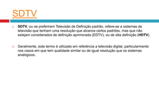 SDTV
   SDTV, ou se preferirem Televisão de Definição padrão, refere-se a sistemas de
    televisão que tenham uma resolução que alcance certos padrões, mas que não
    estejam considerados de definição aprimorada (EDTV), ou de alta definição (HDTV).


   Geralmente, este termo é utilizado em referência a televisão digital, particularmente
    nos casos em que tem qualidade similar ou de igual resolução que os sistemas
    analógicos.
 