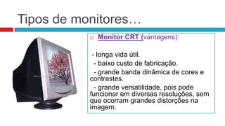 Tipos de monitores…
              Monitor CRT (vantagens):

            - longa vida útil.
             - baixo custo de fabricação.
             - grande banda dinâmica de cores e
           contrastes.
             - grande versatilidade, pois pode
           funcionar em diversas resoluções, sem
           que ocorram grandes distorções na
           imagem.
 