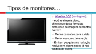Tipos de monitores…
                  Monitor LCD (vantagens):
               - ecrã realmente plano,
               eliminando desta forma as
               distorções de imagem existentes
               no CRT.
                - Menos cansativo para a vista.
                - Menor consumo de energia.
               - Emitem pouquíssima radiação
               nociva (em alguns casos já não
               emitem de todo!).
 