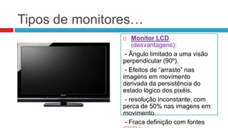 Tipos de monitores…
                  Monitor LCD
                   (desvantagens):
                - Ângulo limitado a uma visão
               perpendicular (90º).
                - Efeitos de “arrasto” nas
               imagens em movimento
               derivada da persistência do
               estado lógico dos pixéis.
                - resolução inconstante, com
               perca de 50% nas imagens em
               movimento.
                - Fraca definição com fontes
 