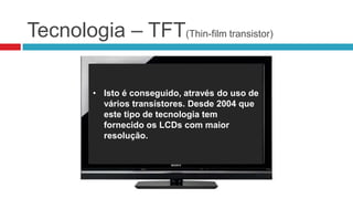 Tecnologia – TFT(Thin-film transistor)

          • TFT (Thin-film transistor )-
          • Isto é conseguido, através do uso de
            Transistor de película fina, é a
            vários transístores. Desde 2004 que
            melhor variante da tecnologia
            este tipo de tecnologia tem
            LCD, sendo mais flexível pois com
            fornecido os LCDs com maior
            esta tecnologia cada pixel é
            resolução.
            controlado individualmente.
 