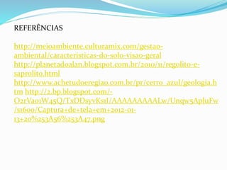 REFERÊNCIAS
http://meioambiente.culturamix.com/gestao-
ambiental/caracteristicas-do-solo-visao-geral
http://planetadoalan.blogspot.com.br/2010/11/regolito-e-
saprolito.html
http://www.achetudoeregiao.com.br/pr/cerro_azul/geologia.h
tm http://2.bp.blogspot.com/-
O2rVao1W45Q/TxDDsyvKs1I/AAAAAAAAALw/Unqw5ApluFw
/s1600/Captura+de+tela+em+2012-01-
13+20%253A56%253A47.png
 