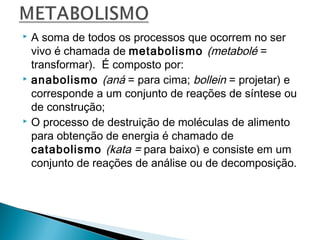 





A soma de todos os processos que ocorrem no ser
vivo é chamada de metabolismo (metabolé =
transformar). É composto por:
anabolismo (aná = para cima; bollein = projetar) e
corresponde a um conjunto de reações de síntese ou
de construção;
O processo de destruição de moléculas de alimento
para obtenção de energia é chamado de
catabolismo (kata = para baixo) e consiste em um
conjunto de reações de análise ou de decomposição.

 