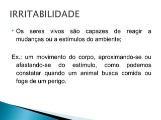

Os seres vivos são capazes de reagir a
mudanças ou a estímulos do ambiente;

Ex.: um movimento do corpo, aproximando-se ou
afastando-se do estímulo, como podemos
constatar quando um animal busca comida ou
foge de um perigo.

 