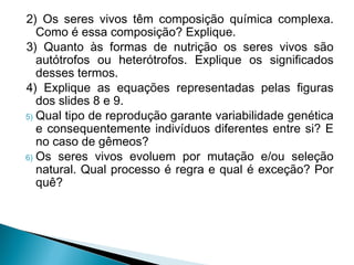2) Os seres vivos têm composição química complexa.
Como é essa composição? Explique.
3) Quanto às formas de nutrição os seres vivos são
autótrofos ou heterótrofos. Explique os significados
desses termos.
4) Explique as equações representadas pelas figuras
dos slides 8 e 9.
5) Qual tipo de reprodução garante variabilidade genética
e consequentemente indivíduos diferentes entre si? E
no caso de gêmeos?
6) Os seres vivos evoluem por mutação e/ou seleção
natural. Qual processo é regra e qual é exceção? Por
quê?

 