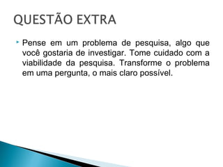 

Pense em um problema de pesquisa, algo que
você gostaria de investigar. Tome cuidado com a
viabilidade da pesquisa. Transforme o problema
em uma pergunta, o mais claro possível.

 