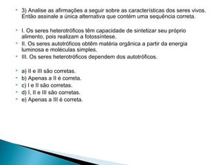 

3) Analise as afirmações a seguir sobre as características dos seres vivos.
Então assinale a única alternativa que contém uma sequência correta.



I. Os seres heterotróficos têm capacidade de sintetizar seu próprio
alimento, pois realizam a fotossíntese.
II. Os seres autotróficos obtêm matéria orgânica a partir da energia
luminosa e moléculas simples.
III. Os seres heterotróficos dependem dos autotróficos.




 






 

a) II e III são corretas.
b) Apenas a II é correta.
c) I e II são corretas.
d) I, II e III são corretas.
e) Apenas a III é correta.

 