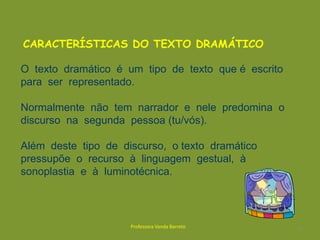 CARACTERÍSTICAS DO TEXTO DRAMÁTICO O  texto  dramático  é  um  tipo  de  texto  que é  escrito  para  ser  representado. Normalmente  não  tem  narrador  e  nele  predomina  o  discurso  na  segunda  pessoa (tu/vós). Além  deste  tipo  de  discurso,  o texto  dramático  pressupõe  o  recurso  à  linguagem  gestual,  à sonoplastia  e  à  luminotécnica.2Professora Vanda Barreto