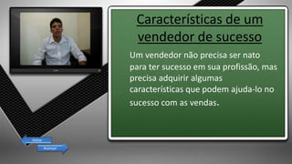 Características de um
vendedor de sucesso
Um vendedor não precisa ser nato
para ter sucesso em sua profissão, mas
precisa adquirir algumas
características que podem ajuda-lo no
sucesso com as vendas.
Avançar
Voltar
 