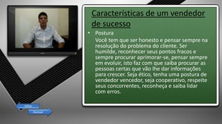 Características de um vendedor
de sucesso
• Postura
Você tem que ser honesto e pensar sempre na
resolução do problema do cliente. Ser
humilde, reconhecer seus pontos fracos e
sempre procurar aprimorar-se, pensar sempre
em evoluir, isto faz com que saiba procurar as
pessoas certas que vão lhe dar informações
para crescer. Seja ético, tenha uma postura de
vendedor vencedor, seja cooperativo, respeite
seus concorrentes, reconheça e saiba lidar
com erros.
Avançar
Voltar
 
