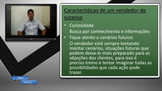 Características de um vendedor de
sucesso
• Curiosidade
Busca por conhecimento e informações
• Fique atento a cenários futuros
O vendedor está sempre tentando
montar cenários, situações futuras que
podem deixa-lo mais preparado para as
objeções dos clientes, para isso é
preciso treino e tentar imaginar todas as
possibilidades que cada ação pode
trazer.
Avançar
Voltar
 