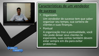 Características de um vendedor
de sucesso
• Organizado
Um vendedor de sucesso tem que saber
organizar seu tempo, sua carteira de
clientes e suas finanças.
• Pontual
A organização traz a pontualidade, você
não pode deixar seus clientes te
esperando, suas contas também devem
estar sempre em dia para evitar
problemas.
Avançar
Voltar
 
