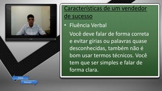 Características de um vendedor
de sucesso
• Fluência Verbal
Você deve falar de forma correta
e evitar gírias ou palavras quase
desconhecidas, também não é
bom usar termos técnicos. Você
tem que ser simples e falar de
forma clara.
Avançar
Voltar
 