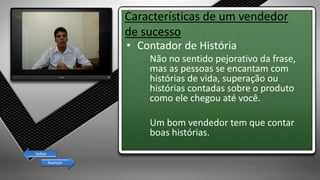 Características de um vendedor
de sucesso
• Contador de História
Não no sentido pejorativo da frase,
mas as pessoas se encantam com
histórias de vida, superação ou
histórias contadas sobre o produto
como ele chegou até você.
Um bom vendedor tem que contar
boas histórias.
Avançar
Voltar
 