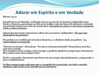 Adorar em Espírito e em Verdade
Marcos 14:3-9
Estando Jesus em Betânia, reclinado à mesa na casa de um homem conhecido como
Simão, o leproso, aproximou-se dele certa mulher com um frasco de alabastro contendo
um perfume muito caro, feito de nardo puro. Ela quebrou o frasco e derramou o perfume
sobre a cabeça de Jesus.
Alguns dos presentes começaram a dizer uns aos outros, indignados: "Por que este
desperdício de perfume?
Ele poderia ser vendido por trezentos denários, e o dinheiro dado aos pobres". E a
repreendiam severamente.
"Deixem-na em paz", disse Jesus. "Por que a estão perturbando? Ela praticou uma boa
ação para comigo.
Pois os pobres vocês sempre terão consigo, e poderão ajudá-los sempre que o desejarem.
Mas a mim vocês nem sempre terão.
Ela fez o que pôde. Derramou o perfume em meu corpo antecipadamente, preparando-o
para o sepultamento.
Eu lhes asseguro que onde quer que o evangelho for anunciado, em todo o mundo,
também o que ela fez será contado em sua memória".
 