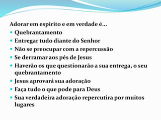 Adorar em espirito e em verdade é...
 Quebrantamento
 Entregar tudo diante do Senhor
 Não se preocupar com a repercussão
 Se derramar aos pés de Jesus
 Haverão os que questionarão a sua entrega, o seu
quebrantamento
 Jesus aprovará sua adoração
 Faça tudo o que pode para Deus
 Sua verdadeira adoração repercutira por muitos
lugares
 