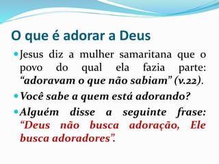 O que é adorar a Deus
Jesus diz a mulher samaritana que o
povo do qual ela fazia parte:
“adoravam o que não sabiam” (v.22).
Você sabe a quem está adorando?
Alguém disse a seguinte frase:
“Deus não busca adoração, Ele
busca adoradores”.
 