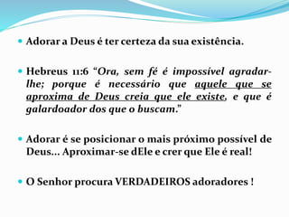  Adorar a Deus é ter certeza da sua existência.
 Hebreus 11:6 “Ora, sem fé é impossível agradar-
lhe; porque é necessário que aquele que se
aproxima de Deus creia que ele existe, e que é
galardoador dos que o buscam.”
 Adorar é se posicionar o mais próximo possível de
Deus... Aproximar-se dEle e crer que Ele é real!
 O Senhor procura VERDADEIROS adoradores !
 