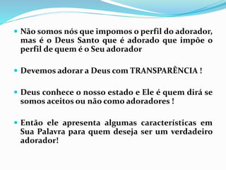  Não somos nós que impomos o perfil do adorador,
mas é o Deus Santo que é adorado que impõe o
perfil de quem é o Seu adorador
 Devemos adorar a Deus com TRANSPARÊNCIA !
 Deus conhece o nosso estado e Ele é quem dirá se
somos aceitos ou não como adoradores !
 Então ele apresenta algumas características em
Sua Palavra para quem deseja ser um verdadeiro
adorador!
 