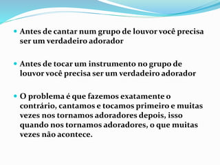  Antes de cantar num grupo de louvor você precisa
ser um verdadeiro adorador
 Antes de tocar um instrumento no grupo de
louvor você precisa ser um verdadeiro adorador
 O problema é que fazemos exatamente o
contrário, cantamos e tocamos primeiro e muitas
vezes nos tornamos adoradores depois, isso
quando nos tornamos adoradores, o que muitas
vezes não acontece.
 