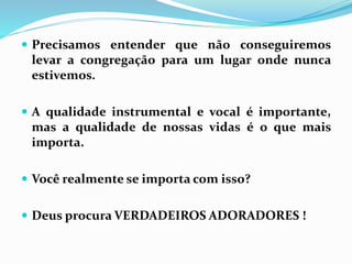  Precisamos entender que não conseguiremos
levar a congregação para um lugar onde nunca
estivemos.
 A qualidade instrumental e vocal é importante,
mas a qualidade de nossas vidas é o que mais
importa.
 Você realmente se importa com isso?
 Deus procura VERDADEIROS ADORADORES !
 