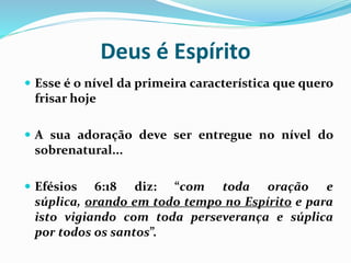 Deus é Espírito
 Esse é o nível da primeira característica que quero
frisar hoje
 A sua adoração deve ser entregue no nível do
sobrenatural...
 Efésios 6:18 diz: “com toda oração e
súplica, orando em todo tempo no Espírito e para
isto vigiando com toda perseverança e súplica
por todos os santos”.
 