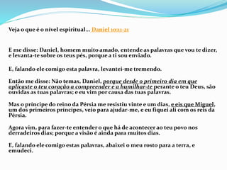 Veja o que é o nível espiritual... Daniel 10:11-21
E me disse: Daniel, homem muito amado, entende as palavras que vou te dizer,
e levanta-te sobre os teus pés, porque a ti sou enviado.
E, falando ele comigo esta palavra, levantei-me tremendo.
Então me disse: Não temas, Daniel, porque desde o primeiro dia em que
aplicaste o teu coração a compreender e a humilhar-te perante o teu Deus, são
ouvidas as tuas palavras; e eu vim por causa das tuas palavras.
Mas o príncipe do reino da Pérsia me resistiu vinte e um dias, e eis que Miguel,
um dos primeiros príncipes, veio para ajudar-me, e eu fiquei ali com os reis da
Pérsia.
Agora vim, para fazer-te entender o que há de acontecer ao teu povo nos
derradeiros dias; porque a visão é ainda para muitos dias.
E, falando ele comigo estas palavras, abaixei o meu rosto para a terra, e
emudeci.
 