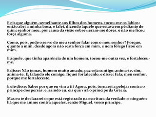 E eis que alguém, semelhante aos filhos dos homens, tocou-me os lábios;
então abri a minha boca, e falei, dizendo àquele que estava em pé diante de
mim: senhor meu, por causa da visão sobrevieram-me dores, e não me ficou
força alguma.
Como, pois, pode o servo do meu senhor falar com o meu senhor? Porque,
quanto a mim, desde agora não resta força em mim, e nem fôlego ficou em
mim.
E aquele, que tinha aparência de um homem, tocou-me outra vez, e fortaleceu-
me.
E disse: Não temas, homem muito amado, paz seja contigo; anima-te, sim,
anima-te. E, falando ele comigo, fiquei fortalecido, e disse: Fala, meu senhor,
porque me fortaleceste.
E ele disse: Sabes por que eu vim a ti? Agora, pois, tornarei a pelejar contra o
príncipe dos persas; e, saindo eu, eis que virá o príncipe da Grécia.
Mas eu te declararei o que está registrado na escritura da verdade; e ninguém
há que me anime contra aqueles, senão Miguel, vosso príncipe.
 