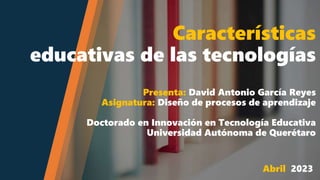 Características
educativas de las tecnologías
Presenta: David Antonio García Reyes
Asignatura: Diseño de procesos de aprendizaje
Doctorado en Innovación en Tecnología Educativa
Universidad Autónoma de Querétaro
Abril 2023
 