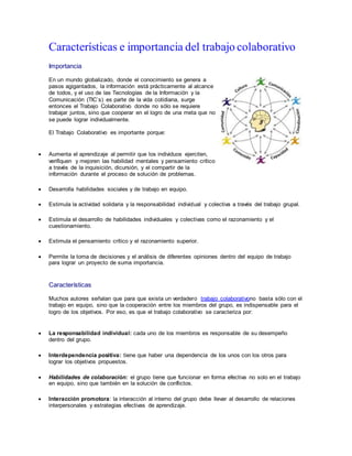 Características e importancia del trabajo colaborativo
Importancia
En un mundo globalizado, donde el conocimiento se genera a
pasos agigantados, la información está prácticamente al alcance
de todos, y el uso de las Tecnologías de la Información y la
Comunicación (TIC`s) es parte de la vida cotidiana, surge
entonces el Trabajo Colaborativo donde no sólo se requiere
trabajar juntos, sino que cooperar en el logro de una meta que no
se puede lograr individualmente.
El Trabajo Colaborativo es importante porque:
 Aumenta el aprendizaje al permitir que los individuos ejerciten,
verifiquen y mejoren las habilidad mentales y pensamiento crítico
a través de la inquisición, dicursión, y el compartir de la
información durante el proceso de solución de problemas.
 Desarrolla habilidades sociales y de trabajo en equipo.
 Estimula la actividad solidaria y la responsabilidad individual y colectiva a través del trabajo grupal.
 Estimula el desarrollo de habilidades individuales y colectivas como el razonamiento y el
cuestionamiento.
 Estimula el pensamiento crítico y el razonamiento superior.
 Permite la toma de decisiones y el análisis de diferentes opiniones dentro del equipo de trabajo
para lograr un proyecto de suma importancia.
Características
Muchos autores señalan que para que exista un verdadero trabajo colaborativono basta sólo con el
trabajo en equipo, sino que la cooperación entre los miembros del grupo, es indispensable para el
logro de los objetivos. Por eso, es que el trabajo colaborativo se caracteriza por:
 La responsabilidad individual: cada uno de los miembros es responsable de su desempeño
dentro del grupo.
 Interdependencia positiva: tiene que haber una dependencia de los unos con los otros para
lograr los objetivos propuestos.
 Habilidades de colaboración: el grupo tiene que funcionar en forma efectiva no solo en el trabajo
en equipo, sino que también en la solución de conflictos.
 Interacción promotora: la interacción al interno del grupo debe llevar al desarrollo de relaciones
interpersonales y estrategias efectivas de aprendizaje.
 