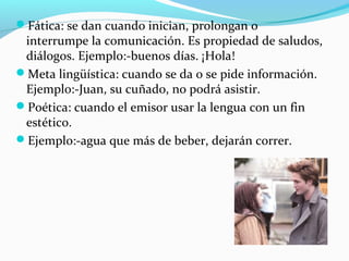 Fática: se dan cuando inician, prolongan o

interrumpe la comunicación. Es propiedad de saludos,
diálogos. Ejemplo:-buenos días. ¡Hola!
Meta lingüística: cuando se da o se pide información.
Ejemplo:-Juan, su cuñado, no podrá asistir.
Poética: cuando el emisor usar la lengua con un fin
estético.
Ejemplo:-agua que más de beber, dejarán correr.

 
