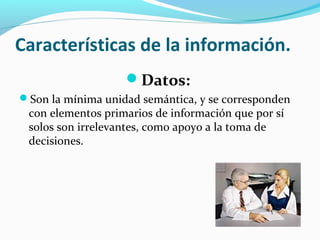 Características de la información.
Datos:
Son la mínima unidad semántica, y se corresponden

con elementos primarios de información que por sí
solos son irrelevantes, como apoyo a la toma de
decisiones.

 