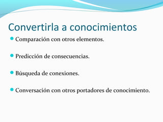 Convertirla a conocimientos
Comparación con otros elementos.
Predicción de consecuencias.
Búsqueda de conexiones.
Conversación con otros portadores de conocimiento.

 