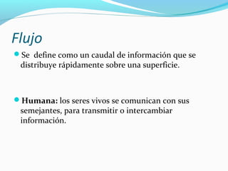 Flujo
Se define como un caudal de información que se

distribuye rápidamente sobre una superficie.

Humana: los seres vivos se comunican con sus

semejantes, para transmitir o intercambiar
información.

 